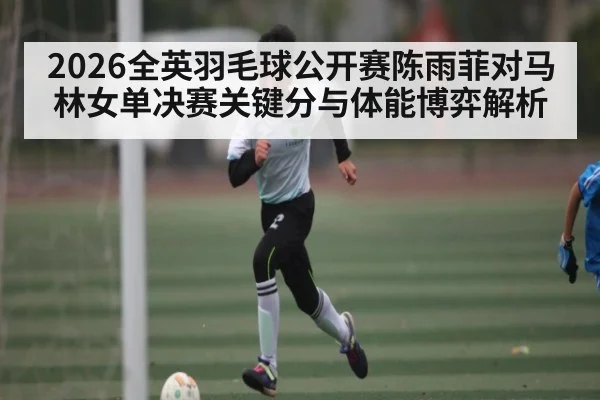 2026全英羽毛球公开赛陈雨菲对马林女单决赛关键分与体能博弈解析