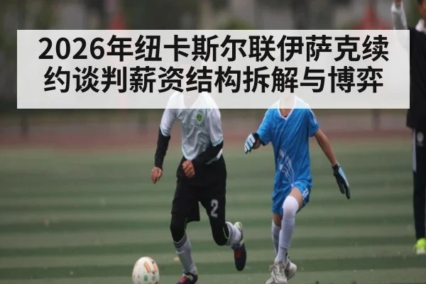 2026年纽卡斯尔联伊萨克续约谈判薪资结构拆解与博弈